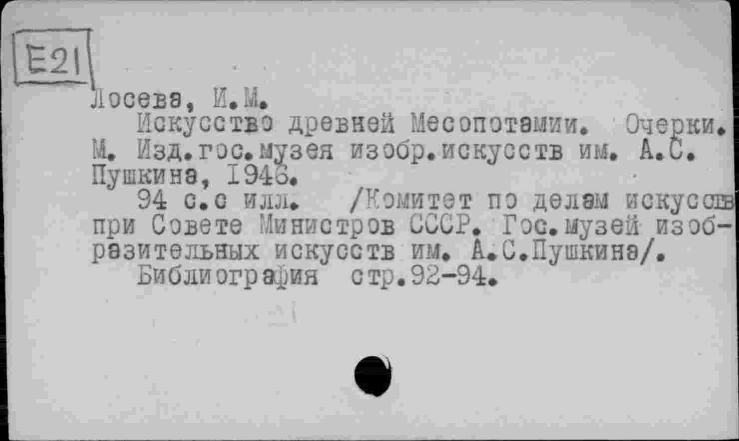 ﻿Лосева, И.Щ
Искусство древней Месопотамии. Очерки. М. Изд.гос.музея изобр.искусств им. А. С. Пушкина, 1943.
94 с.с илл. /Комитет по делам искусств при Совете Министров СССР. Гэс.музей изобразительных искусств им. А.С.Пушкина/.
Библиография стр. 92-94.